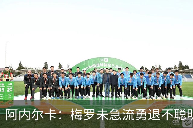 阿内尔卡：梅罗未急流勇退不聪明 我32岁都去中国了